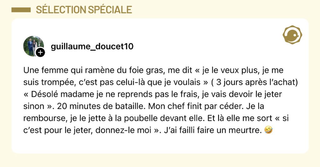 Post de @guillaume_doucet10 : "Une femme qui ram&egrave;ne du foie gras, me dit &laquo; je le veux plus, je me suis tromp&eacute;e, c&rsquo;est pas celui-l&agrave; que je voulais &raquo; ( 3 jours apr&egrave;s l&rsquo;achat) &laquo; D&eacute;sol&eacute; madame je ne reprends pas le frais, je vais devoir le jeter sinon &raquo;. 20 minutes de bataille. Mon chef finit par c&eacute;der. Je la rembourse, je le jette &agrave; la poubelle devant elle. Et l&agrave; elle me sort &laquo; si c&rsquo;est pour le jeter, donnez-le moi &raquo;. J&rsquo;ai failli faire un meurtre. 🤣"