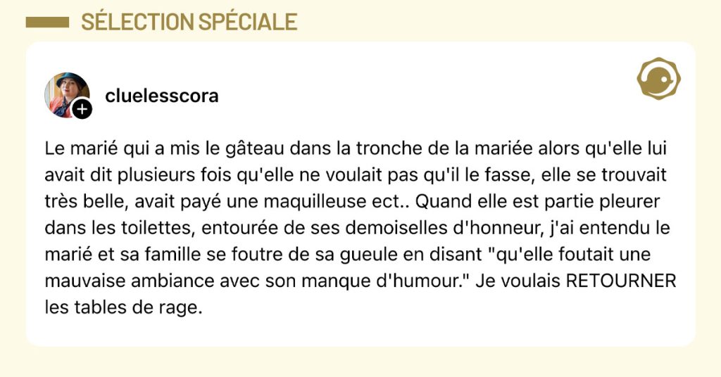Post de @cluelesscora : "Le marié qui a mis le gâteau dans la tronche de la mariée alors qu'elle lui avait dit plusieurs fois qu'elle ne voulait pas qu'il le fasse, elle se trouvait très belle, avait payé une maquilleuse ect.. Quand elle est partie pleurer dans les toilettes, entourée de ses demoiselles d'honneur, j'ai entendu le marié et sa famille se foutre de sa gueule en disant "qu'elle foutait une mauvaise ambiance avec son manque d'humour." Je voulais RETOURNER les tables de rage."