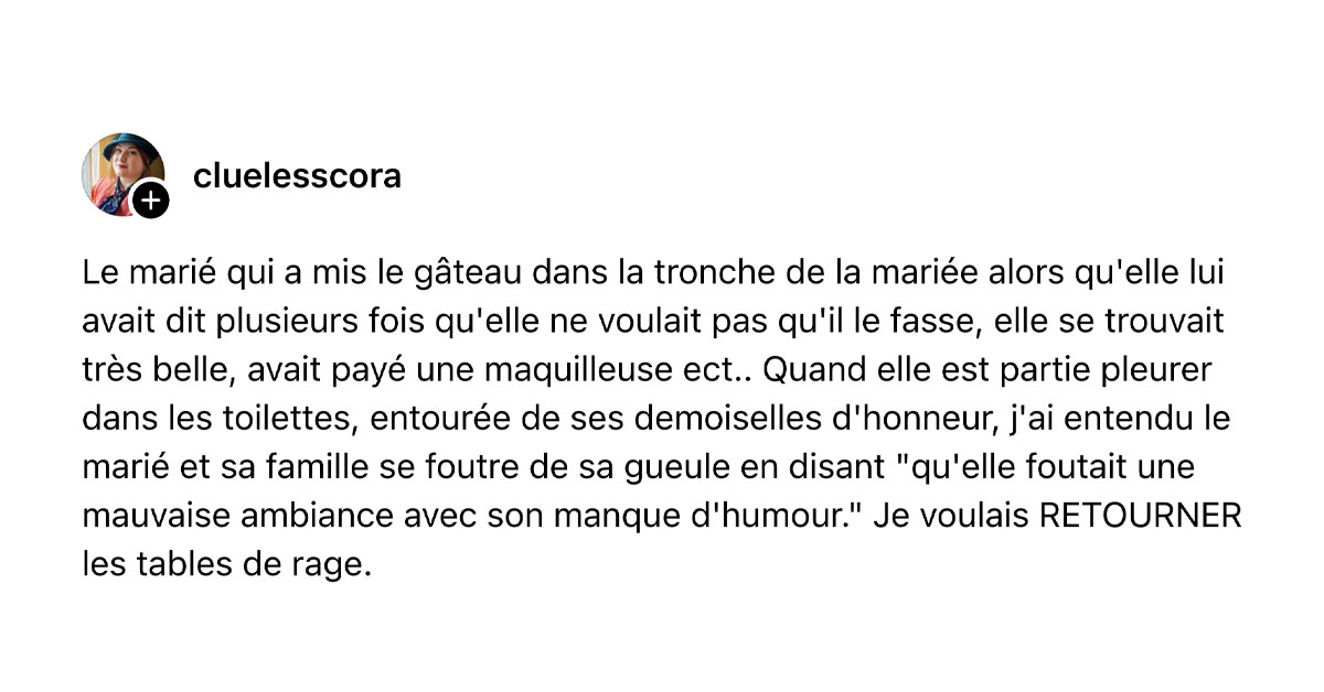 Post de @cluelesscora : "Le marié qui a mis le gâteau dans la tronche de la mariée alors qu'elle lui avait dit plusieurs fois qu'elle ne voulait pas qu'il le fasse, elle se trouvait très belle, avait payé une maquilleuse ect.. Quand elle est partie pleurer dans les toilettes, entourée de ses demoiselles d'honneur, j'ai entendu le marié et sa famille se foutre de sa gueule en disant "qu'elle foutait une mauvaise ambiance avec son manque d'humour." Je voulais RETOURNER les tables de rage."