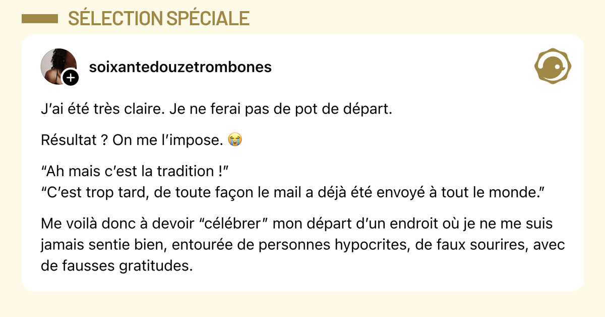 Post de @soixantedouzetrombones : "J’ai été très claire. Je ne ferai pas de pot de départ. Résultat ? On me l’impose. 😭 “Ah mais c’est la tradition !” “C’est trop tard, de toute façon le mail a déjà été envoyé à tout le monde.” Me voilà donc à devoir “célébrer” mon départ d’un endroit où je ne me suis jamais sentie bien, entourée de personnes hypocrites, de faux sourires, avec de fausses gratitudes."