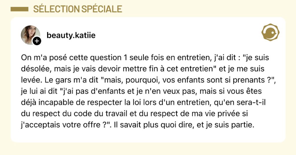 Post de @beauty.katiie : "On m'a pos&eacute; cette question 1 seule fois en entretien, j'ai dit : "je suis d&eacute;sol&eacute;e, mais je vais devoir mettre fin &agrave; cet entretien" et je me suis lev&eacute;e. Le gars m'a dit "mais, pourquoi, vos enfants sont si prenants ?", je lui ai dit "j'ai pas d'enfants et je n'en veux pas, mais si vous &ecirc;tes d&eacute;j&agrave; incapable de respecter la loi lors d'un entretien, qu'en sera-t-il du respect du code du travail et du respect de ma vie priv&eacute;e si j'acceptais votre offre ?". Il savait plus quoi dire, et je suis partie."