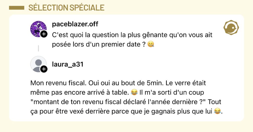 @paceblazer.off demande "C'est quoi la question la plus g&ecirc;nante qu'on vous ait pos&eacute;e lors d'un premier date ? 🤐" et @laura_a31 r&eacute;pond "Mon revenu fiscal. Oui oui au bout de 5min. Le verre &eacute;tait m&ecirc;me pas encore arriv&eacute; &agrave; table. 😂 Il m'a sorti d'un coup "montant de ton revenu fiscal d&eacute;clar&eacute; l'ann&eacute;e derni&egrave;re ?" Tout &ccedil;a pour &ecirc;tre vex&eacute; derri&egrave;re parce que je gagnais plus que lui 😂."