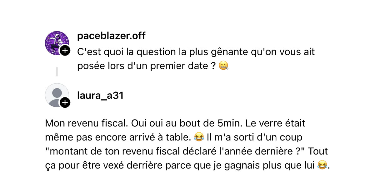 @paceblazer.off demande "C'est quoi la question la plus g&ecirc;nante qu'on vous ait pos&eacute;e lors d'un premier date ? 🤐" et @laura_a31 r&eacute;pond "Mon revenu fiscal. Oui oui au bout de 5min. Le verre &eacute;tait m&ecirc;me pas encore arriv&eacute; &agrave; table. 😂 Il m'a sorti d'un coup "montant de ton revenu fiscal d&eacute;clar&eacute; l'ann&eacute;e derni&egrave;re ?" Tout &ccedil;a pour &ecirc;tre vex&eacute; derri&egrave;re parce que je gagnais plus que lui 😂."