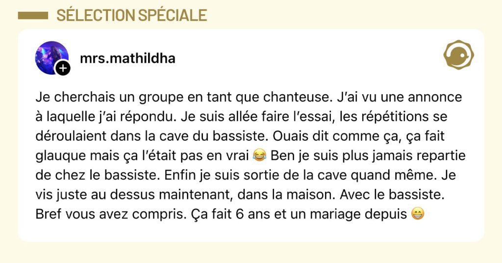 Post de @mrs.mathildha : "Je cherchais un groupe en tant que chanteuse. J’ai vu une annonce à laquelle j’ai répondu. Je suis allée faire l’essai, les répétitions se déroulaient dans la cave du bassiste. Ouais dit comme ça, ça fait glauque mais ça l’était pas en vrai 😂 Ben je suis plus jamais repartie de chez le bassiste. Enfin je suis sortie de la cave quand même. Je vis juste au dessus maintenant, dans la maison. Avec le bassiste. Bref vous avez compris. Ça fait 6 ans et un mariage depuis 😁"