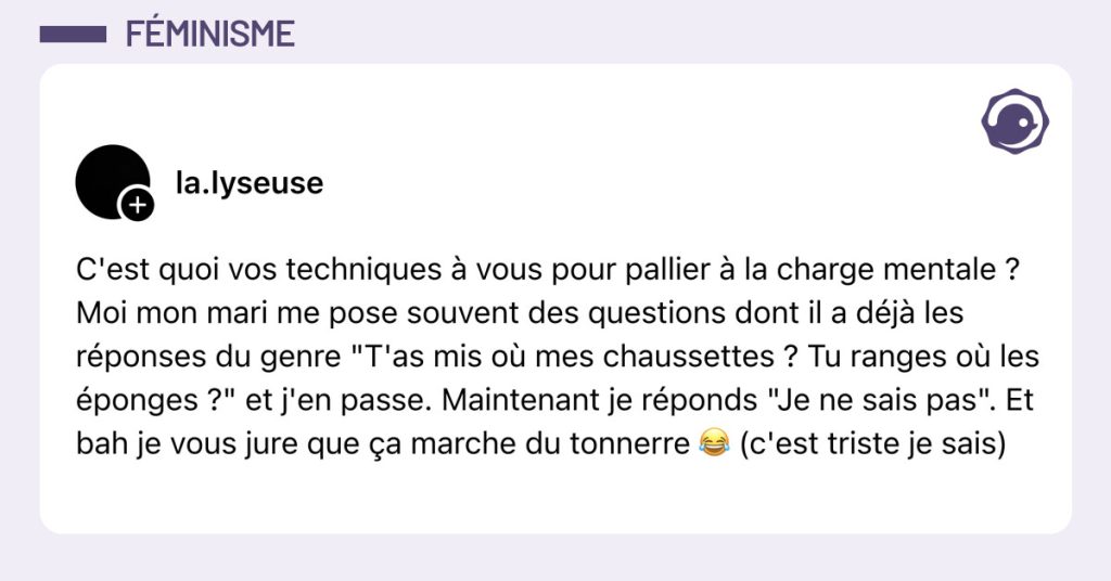 Post de @la.lyseuse : "C'est quoi vos techniques à vous pour pallier à la charge mentale ? Moi mon mari me pose souvent des questions dont il a déjà les réponses du genre "T'as mis où mes chaussettes ? Tu ranges où les éponges ?" et j'en passe. Maintenant je réponds "Je ne sais pas". Et bah je vous jure que ça marche du tonnerre 😂 (c'est triste je sais)"