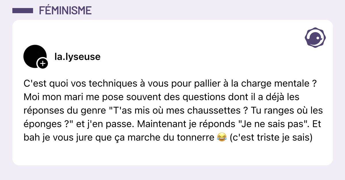 Post de @la.lyseuse : "C'est quoi vos techniques &agrave; vous pour pallier &agrave; la charge mentale ? Moi mon mari me pose souvent des questions dont il a d&eacute;j&agrave; les r&eacute;ponses du genre "T'as mis o&ugrave; mes chaussettes ? Tu ranges o&ugrave; les &eacute;ponges ?" et j'en passe. Maintenant je r&eacute;ponds "Je ne sais pas". Et bah je vous jure que &ccedil;a marche du tonnerre 😂 (c'est triste je sais)"