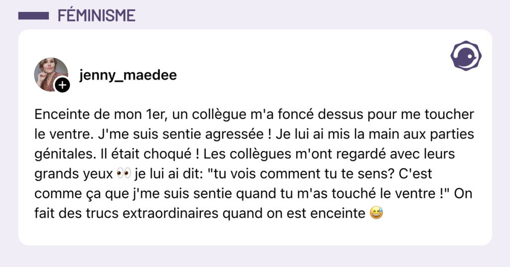 Post de @jenny.maedee : "Enceinte de mon 1er, un coll&egrave;gue m'a fonc&eacute; dessus pour me toucher le ventre. J'me suis sentie agress&eacute;e ! Je lui ai mis la main aux parties g&eacute;nitales. Il &eacute;tait choqu&eacute; ! Les coll&egrave;gues m'ont regard&eacute; avec leurs grands yeux 👀 je lui ai dit: "tu vois comment tu te sens? C'est comme &ccedil;a que j'me suis sentie quand tu m'as touch&eacute; le ventre !" On fait des trucs extraordinaires quand on est enceinte 😅"