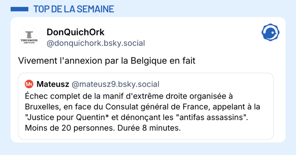 Post vignette de @mateusz disant "&Eacute;chec complet de la manif d'extr&ecirc;me droite organis&eacute;e &agrave; Bruxelles, en face du Consulat g&eacute;n&eacute;ral de France, appelant &agrave; la "Justice pour Quentin* et d&eacute;non&ccedil;ant les "antifas assassins". Moins de 20 personnes. Dur&eacute;e 8 minutes." Post de @donquichork r&eacute;pondant "Vivement l'annexion par la Belgique en fait"