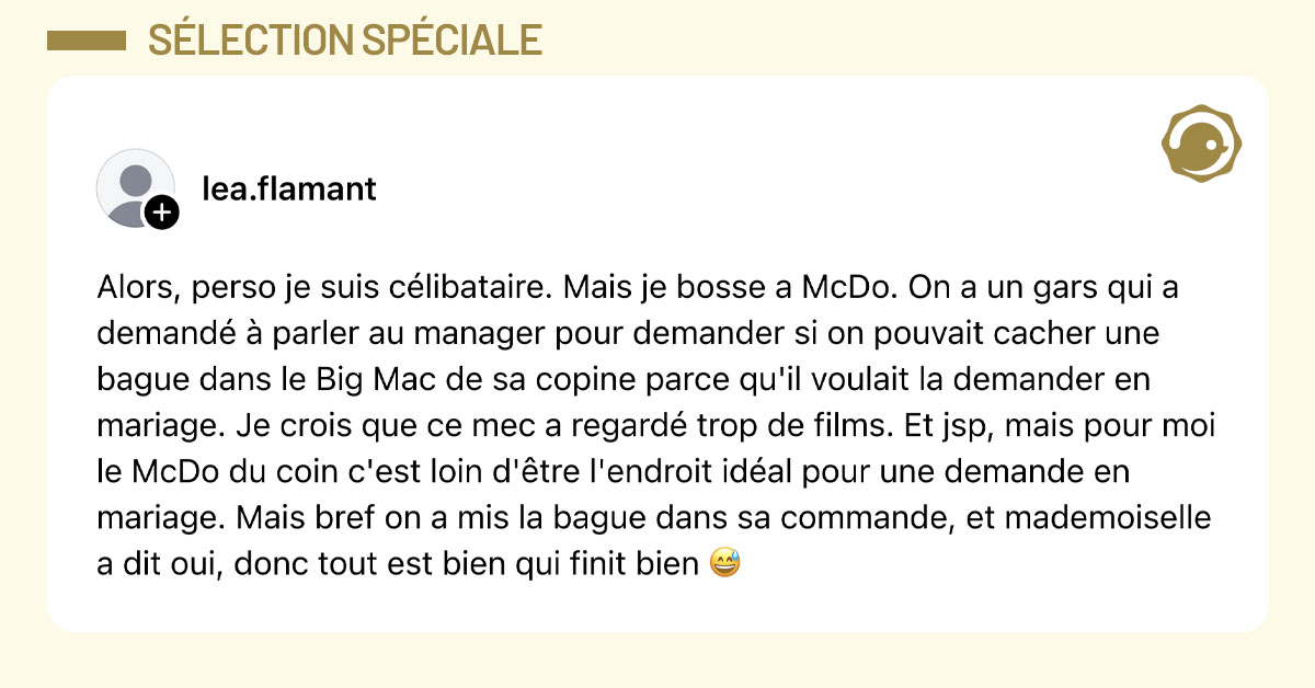 Post de @lea.flamant : "Alors, perso je suis célibataire. Mais je bosse a McDo. On a un gars qui a demandé à parler au manager pour demander si on pouvait cacher une bague dans le Big Mac de sa copine parce qu'il voulait la demander en mariage. Je crois que ce mec a regardé trop de films. Et jsp, mais pour moi le McDo du coin c'est loin d'être l'endroit idéal pour une demande en mariage. Mais bref on a mis la bague dans sa commande, et mademoiselle a dit oui, donc tout est bien qui finit bien 😅"