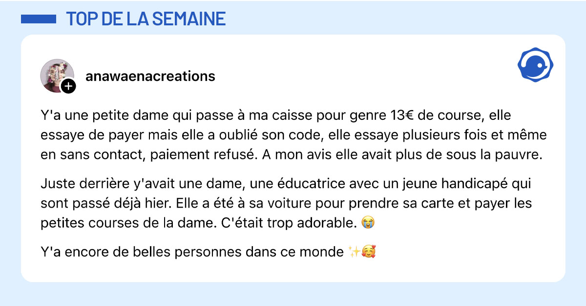 Post de @anawaenacreations : "Y'a une petite dame qui passe &agrave; ma caisse pour genre 13&euro; de course, elle essaye de payer mais elle a oubli&eacute; son code, elle essaye plusieurs fois et m&ecirc;me en sans contact, paiement refus&eacute;. A mon avis elle avait plus de sous la pauvre. Juste derri&egrave;re y'avait une dame, une &eacute;ducatrice avec un jeune handicap&eacute; qui sont pass&eacute; d&eacute;j&agrave; hier. Elle a &eacute;t&eacute; &agrave; sa voiture pour prendre sa carte et payer les petites courses de la dame. C'&eacute;tait trop adorable. 😭 Y'a encore de belles personnes dans ce monde ✨🥰"