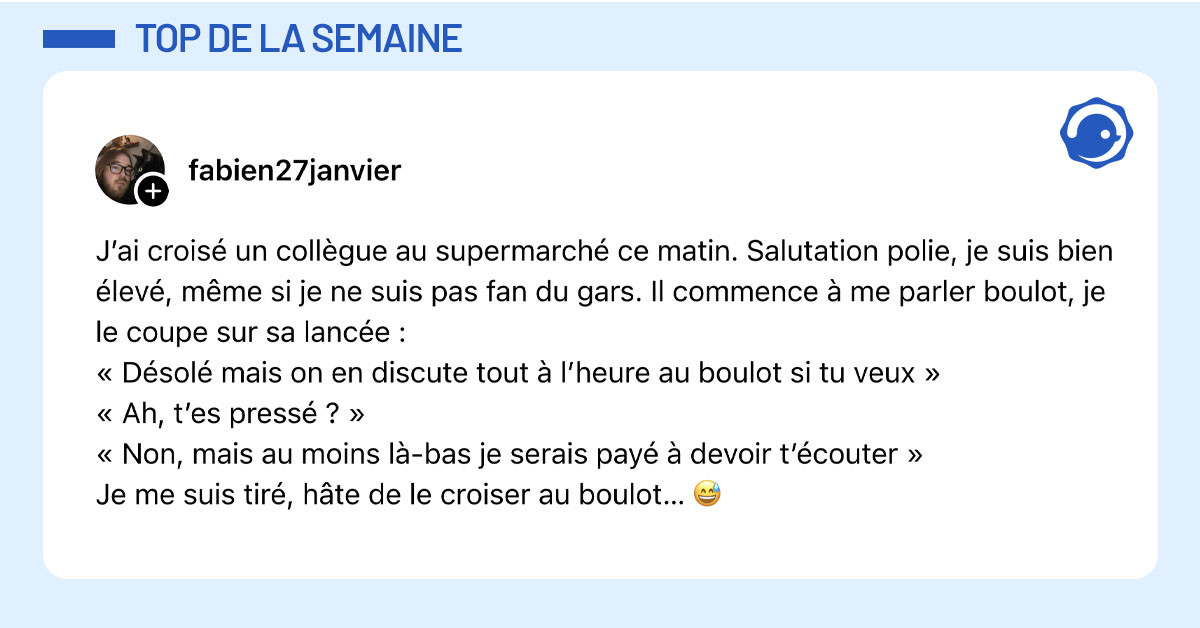 Post de @fabien27janvier : "J&rsquo;ai crois&eacute; un coll&egrave;gue au supermarch&eacute; ce matin. Salutation polie, je suis bien &eacute;lev&eacute;, m&ecirc;me si je ne suis pas fan du gars. Il commence &agrave; me parler boulot, je le coupe sur sa lanc&eacute;e : &laquo; D&eacute;sol&eacute; mais on en discute tout &agrave; l&rsquo;heure au boulot si tu veux &raquo; &laquo; Ah, t&rsquo;es press&eacute; ? &raquo; &laquo; Non, mais au moins l&agrave;-bas je serais pay&eacute; &agrave; devoir t&rsquo;&eacute;couter &raquo; Je me suis tir&eacute;, h&acirc;te de le croiser au boulot&hellip; 😅"