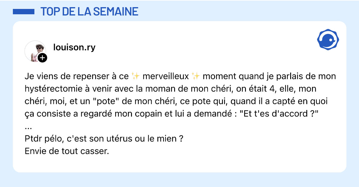 Post de @louison.ry : "Je viens de repenser à ce ✨ merveilleux ✨ moment quand je parlais de mon hystérectomie à venir avec la moman de mon chéri, on était 4, elle, mon chéri, moi, et un "pote" de mon chéri, ce pote qui, quand il a capté en quoi ça consiste a regardé mon copain et lui a demandé : "Et t'es d'accord ?" ... Ptdr pélo, c'est son utérus ou le mien ? Envie de tout casser."