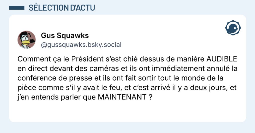 Post de ‪@gussquawks.bsky.social : "Comment &ccedil;a le Pr&eacute;sident s&rsquo;est chi&eacute; dessus de mani&egrave;re AUDIBLE en direct devant des cam&eacute;ras et ils ont imm&eacute;diatement annul&eacute; la conf&eacute;rence de presse et ils ont fait sortir tout le monde de la pi&egrave;ce comme s&rsquo;il y avait le feu, et c&rsquo;est arriv&eacute; il y a deux jours, et j&rsquo;en entends parler que MAINTENANT ?"