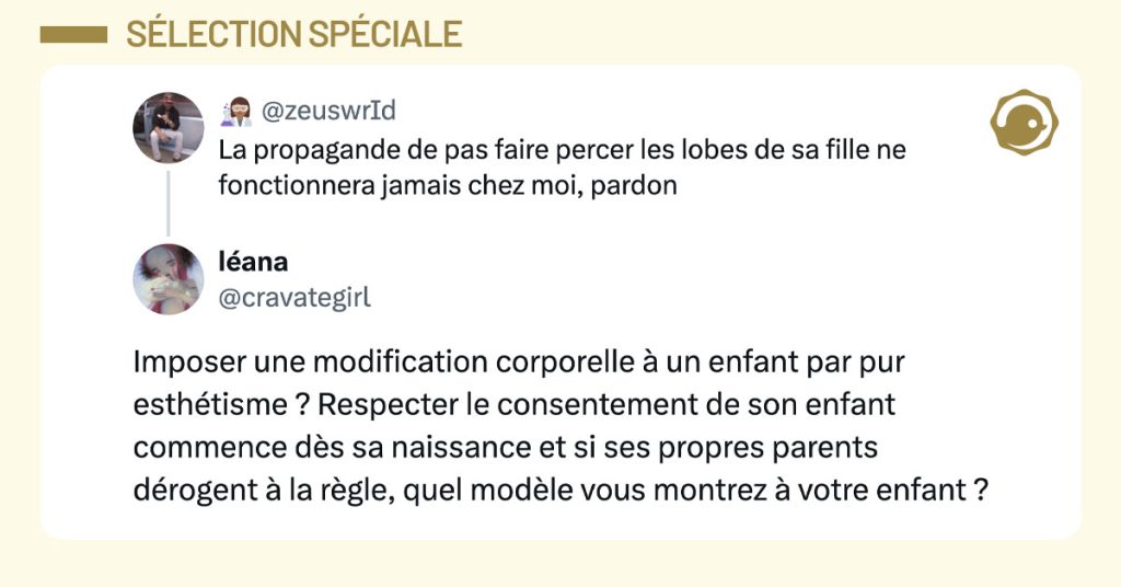 @zeuswrId dit "la propagande de pas faire percer les lobes de sa fille ne fonctionnera jamais chez moi pardon" et @cravategirl r&eacute;pond "imposer une modification corporelle &agrave; un enfant par pur esth&eacute;tisme ? respecter le consentement de son enfant commence d&egrave;s sa naissance et si ses propres parents d&eacute;rogent &agrave; la r&egrave;gle quel mod&egrave;le vous montrez &agrave; votre enfant".