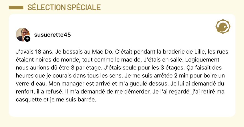 Post de @susucrette45 : "J'avais 18 ans. Je bossais au Mac Do. C'&eacute;tait pendant la braderie de Lille, les rues &eacute;taient noires de monde, tout comme le mac do. J'&eacute;tais en salle. Logiquement nous aurions d&ucirc; &ecirc;tre 3 par &eacute;tage. J'&eacute;tais seule pour les 3 &eacute;tages. &Ccedil;a faisait des heures que je courais dans tous les sens. Je me suis arr&ecirc;t&eacute;e 2 min pour boire un verre d'eau. Mon manager est arriv&eacute; et m'a gueul&eacute; dessus. Je lui ai demand&eacute; du renfort, il a refus&eacute;. Il m'a demand&eacute; de me d&eacute;merder. Je l'ai regard&eacute;, j'ai retir&eacute; ma casquette et je me suis barr&eacute;e."