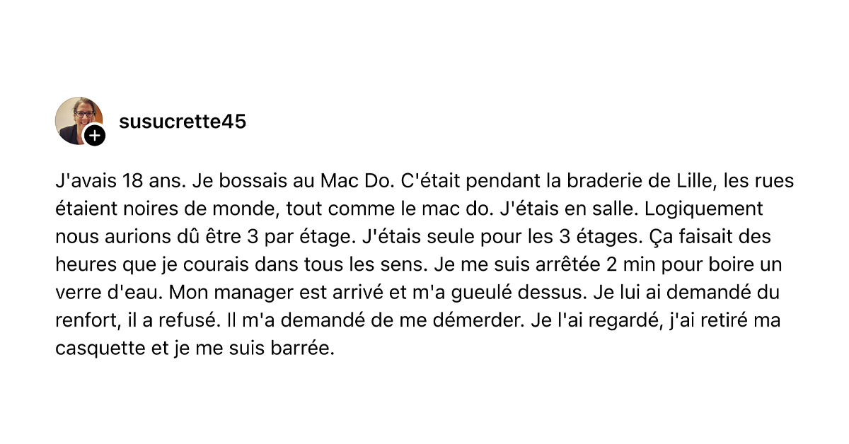 Post de @susucrette45 : "J'avais 18 ans. Je bossais au Mac Do. C'&eacute;tait pendant la braderie de Lille, les rues &eacute;taient noires de monde, tout comme le mac do. J'&eacute;tais en salle. Logiquement nous aurions d&ucirc; &ecirc;tre 3 par &eacute;tage. J'&eacute;tais seule pour les 3 &eacute;tages. &Ccedil;a faisait des heures que je courais dans tous les sens. Je me suis arr&ecirc;t&eacute;e 2 min pour boire un verre d'eau. Mon manager est arriv&eacute; et m'a gueul&eacute; dessus. Je lui ai demand&eacute; du renfort, il a refus&eacute;. Il m'a demand&eacute; de me d&eacute;merder. Je l'ai regard&eacute;, j'ai retir&eacute; ma casquette et je me suis barr&eacute;e."