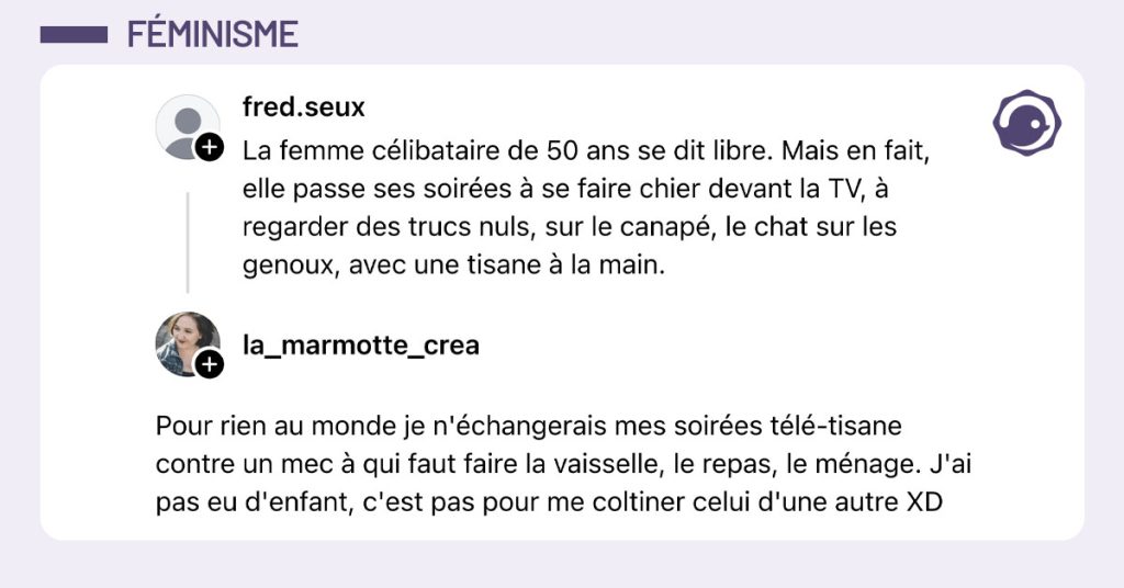 @fred.seux dit "La femme c&eacute;libataire de 50 ans se dit libre.. Mais en fait, elle passe ces soir&eacute;es &agrave; se faire chier devant la TV, &agrave; regarder des trucs nuls, sur le canap&eacute;, le chat sur les genoux, avec une tisane &agrave; la main." et @la_marmotte_crea r&eacute;pond "Pour rien au monde je n'&eacute;changerais mes soir&eacute;es t&eacute;l&eacute;-tisane contre un mec &agrave; qui faut faire la vaisselle, le repas, le m&eacute;nage. J'ai pas eu d'enfant c'est pas pour me coltiner celui d'une autre XD"