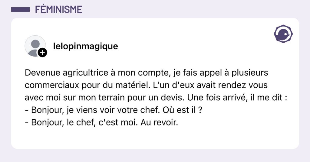 Post de @lelopinmagique : "Devenue agricultrice &agrave; mon compte, je fais appel &agrave; plusieurs commerciaux pour du mat&eacute;riel. L'un d'eux avait rendez vous avec moi sur mon terrain pour un devis. Une fois arriv&eacute;, il me dit : - Bonjour, je viens voir votre chef. O&ugrave; est il ? - Bonjour, le chef, c'est moi. Au revoir."
