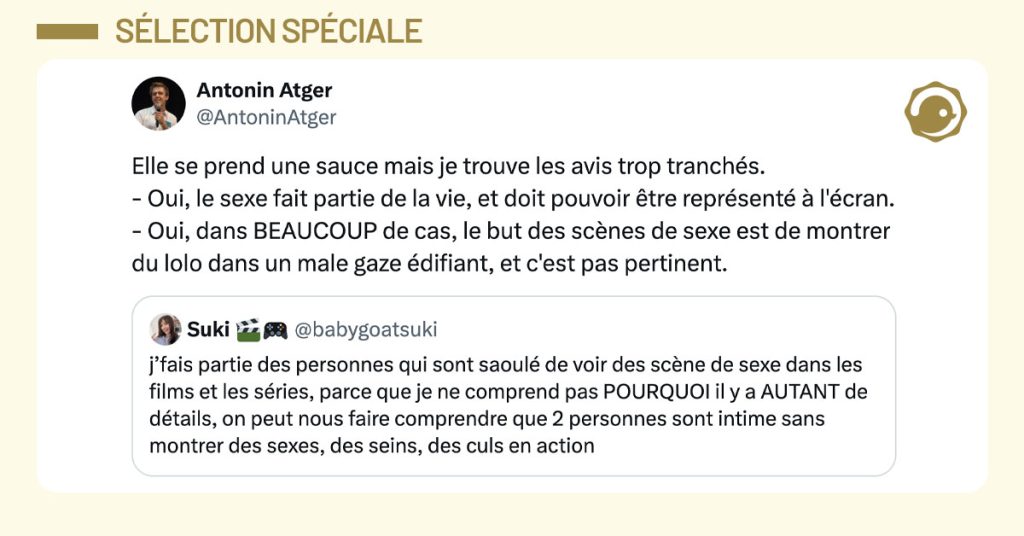 @babygoatsuki tweete "j’fais partie des personnes qui sont saoulé de voir des scène de sexe dans les films et les séries, parce que je ne comprend pas POURQUOI il y a AUTANT de détails, on peut nous faire comprendre que 2 personnes sont intime sans montrer des sexes, des seins, des culs en action" et @antoninatger mentionne en disant "Elle se prend une sauce mais je trouve les avis trop tranchés. - Oui, le sexe fait partie de la vie, et doit pouvoir être représenté à l'écran. - Oui, dans BEAUCOUP de cas, le but des scènes de sexe est de montrer du lolo dans un male gaze édifiant, et c'est pas pertinent."