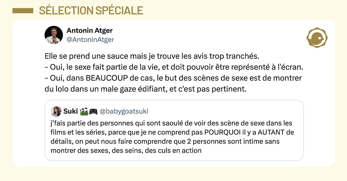 @babygoatsuki tweete "j&rsquo;fais partie des personnes qui sont saoul&eacute; de voir des sc&egrave;ne de sexe dans les films et les s&eacute;ries, parce que je ne comprend pas POURQUOI il y a AUTANT de d&eacute;tails, on peut nous faire comprendre que 2 personnes sont intime sans montrer des sexes, des seins, des culs en action" et @antoninatger mentionne en disant "Elle se prend une sauce mais je trouve les avis trop tranch&eacute;s. - Oui, le sexe fait partie de la vie, et doit pouvoir &ecirc;tre repr&eacute;sent&eacute; &agrave; l'&eacute;cran. - Oui, dans BEAUCOUP de cas, le but des sc&egrave;nes de sexe est de montrer du lolo dans un male gaze &eacute;difiant, et c'est pas pertinent."