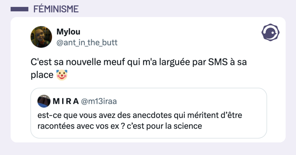 Post vignette de @m13iraa disant "est-ce que vous avez des anecdotes qui m&eacute;ritent d&rsquo;&ecirc;tre racont&eacute;es avec vos ex ? c&rsquo;est pour la science" Post de @ant_in_the_butt r&eacute;pondant "C'est sa nouvelle meuf qui m'a largu&eacute;e par SMS &agrave; sa place 🤡"