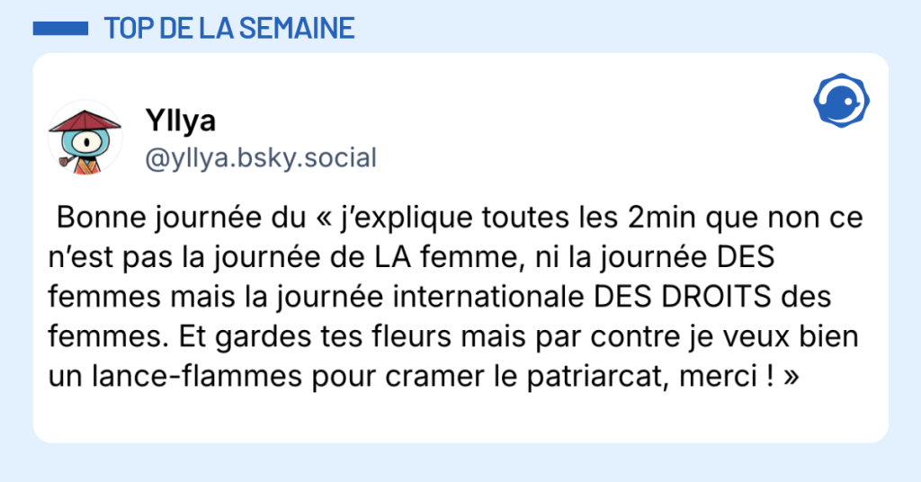 Post vignette de @yllya.bsky.social‬ disant "Bonne journ&eacute;e du &laquo; j&rsquo;explique toutes les 2min que non ce n&rsquo;est pas la journ&eacute;e de LA femme, ni la journ&eacute;e DES femmes mais la journ&eacute;e internationale DES DROITS des femmes. Et gardes tes fleurs mais par contre je veux bien un lance-flammes pour cramer le patriarcat, merci ! &raquo;"