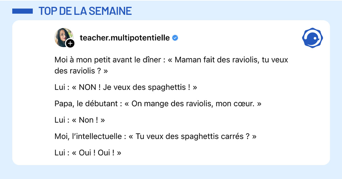 Post de @teacher.multipotentielle : "Moi &agrave; mon petit avant le d&icirc;ner : &laquo; Maman fait des raviolis, tu veux des raviolis ? &raquo; Lui : &laquo; NON ! Je veux des spaghettis ! &raquo; Papa, le d&eacute;butant : &laquo; On mange des raviolis, mon c&oelig;ur. &raquo; Lui : &laquo; Non ! &raquo; Moi, l&rsquo;intellectuelle : &laquo; Tu veux des spaghettis carr&eacute;s ? &raquo; Lui : &laquo; Oui ! Oui ! &raquo;"