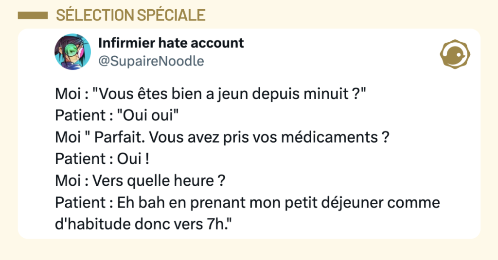 Post vignette de @SupaireNoodle disant "Moi : "Vous &ecirc;tes bien a jeun depuis minuit ?" Patient : "Oui oui" Moi " Parfait. Vous avez pris vos m&eacute;dicaments ? Patient : Oui ! Moi : Vers quelle heure ? Patient : Eh bah en prenant mon petit d&eacute;jeuner comme d'habitude donc vers 7h." "