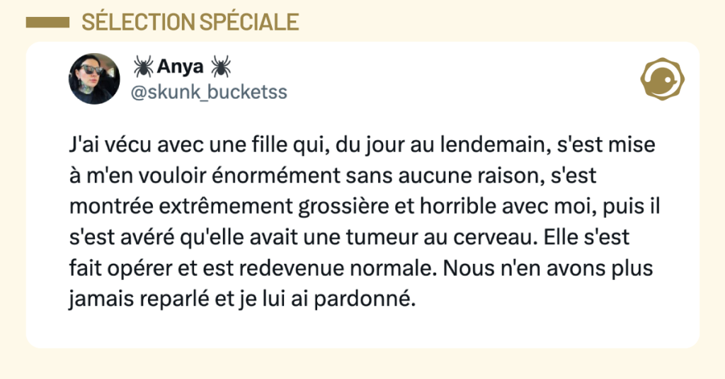 Post vignette de @skunk_bucketss disant "J'ai v&eacute;cu avec une fille qui, du jour au lendemain, a d&eacute;velopp&eacute; une &eacute;norme rancune contre moi sans raison, a &eacute;t&eacute; super grossi&egrave;re et odieuse avec moi, et ensuite il s'est av&eacute;r&eacute; qu'elle avait une tumeur au cerveau. Elle s'est fait op&eacute;rer et est redevenue normale. On n'en a jamais reparl&eacute; et je lui ai pardonn&eacute;."