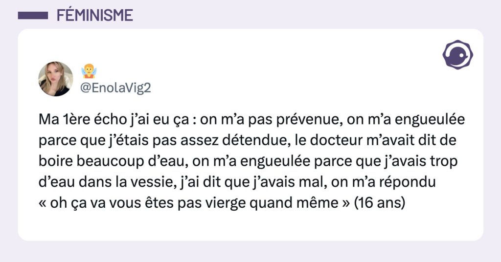 Post de @EnolaVig2 : "Ma 1&egrave;re &eacute;cho j&rsquo;ai eu &ccedil;a : on m&rsquo;a pas pr&eacute;venue, on m&rsquo;a engueul&eacute;e parce que j&rsquo;&eacute;tais pas assez d&eacute;tendue, le docteur m&rsquo;avait dit de boire beaucoup d&rsquo;eau, on m&rsquo;a engueul&eacute;e parce que j&rsquo;avais trop d&rsquo;eau dans la vessie, j&rsquo;ai dit que j&rsquo;avais mal, on m&rsquo;a r&eacute;pondu &laquo; oh &ccedil;a va vous &ecirc;tes pas vierge quand m&ecirc;me &raquo; (16 ans)"