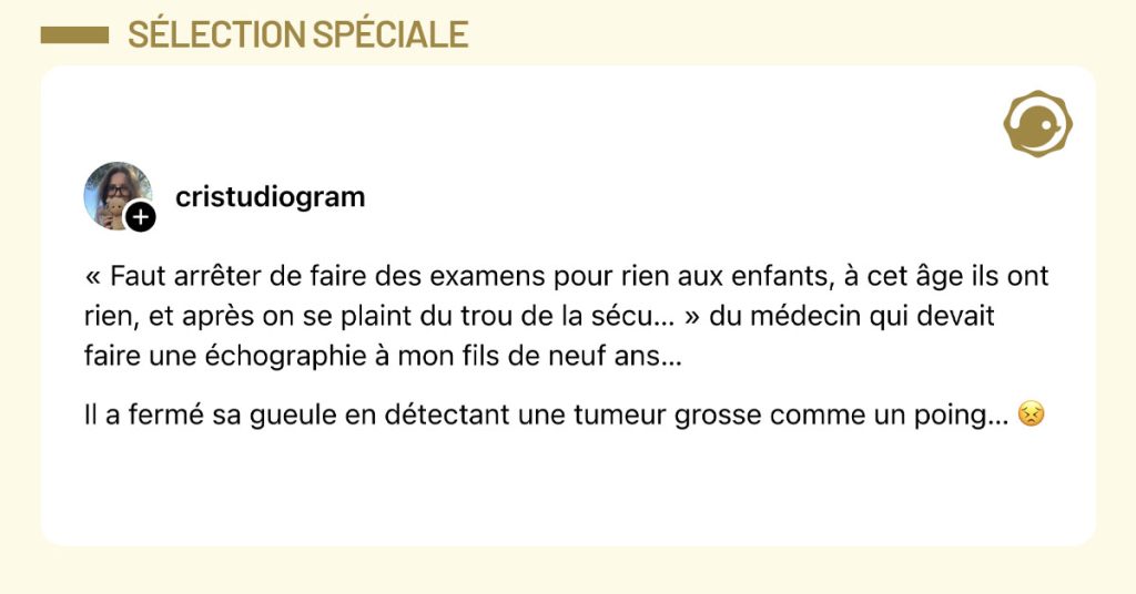 Post de @cristudiogram : "&laquo; Faut arr&ecirc;ter de faire des examens pour rien aux enfants, &agrave; cet &acirc;ge ils ont rien, et apr&egrave;s on se plaint du trou de la s&eacute;cu&hellip; &raquo; du m&eacute;decin qui devait faire une &eacute;chographie &agrave; mon fils de neuf ans&hellip; Il a ferm&eacute; sa gueule en d&eacute;tectant une tumeur grosse comme un poing&hellip; 😣"