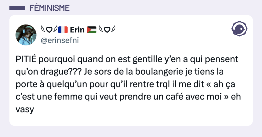Post vignette de @erinsefni disant "PITI&Eacute; pourquoi quand on est gentille y&rsquo;en a qui pensent qu&rsquo;on drague??? Je sors de la boulangerie je tiens la porte &agrave; quelqu&rsquo;un pour qu&rsquo;il rentre trql il me dit &laquo; ah &ccedil;a c&rsquo;est une femme qui veut prendre un caf&eacute; avec moi &raquo; eh vasy"