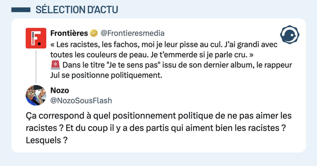 tweet de @NozoSousFlash : "&Ccedil;a correspond &agrave; quel positionnement politique de ne pas aimer les racistes ? Et du coup il y a des partis qui aiment bien les racistes ? Lesquels ? " Il s'agit d'un r&eacute;ponse au tweet du m&eacute;dias d'extr&ecirc;me droite @Frontieresmedia : "&laquo; Les racistes, les fachos, moi je leur pisse au cul. J'ai grandi avec toutes les couleurs de peau. Je t'emmerde si je parle cru. &raquo; 🚨 Dans le titre "Je te sens pas" issu de son dernier album, le rappeur Jul se positionne politiquement."