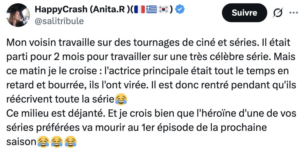 @salitribule :
"Mon voisin travaille sur des tournages de cin&eacute; et s&eacute;ries. Il &eacute;tait parti pour 2 mois pour travailler sur une tr&egrave;s c&eacute;l&egrave;bre s&eacute;rie. Mais ce matin je le croise : l'actrice principale &eacute;tait tout le temps en retard et bourr&eacute;e, ils l'ont vir&eacute;e. Il est donc rentr&eacute; pendant qu'ils r&eacute;&eacute;crivent toute la s&eacute;rie
Ce milieu est d&eacute;jant&eacute;. Et je crois bien que l'h&eacute;ro&iuml;ne d'une de vos s&eacute;ries pr&eacute;f&eacute;r&eacute;es va mourir au 1er &eacute;pisode de la prochaine saison"