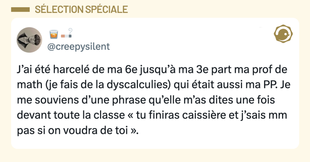 Post vignette de @creepysilent disant "J&rsquo;ai &eacute;t&eacute; harcel&eacute; de ma 6e jusqu&rsquo;&agrave; ma 3e part ma prof de math (je fais de la dyscalculies) qui &eacute;tait aussi ma PP. Je me souviens d&rsquo;une phrase qu&rsquo;elle m&rsquo;as dites une fois devant toute la classe &laquo; tu finiras caissi&egrave;re et j&rsquo;sais mm pas si on voudra de toi &raquo;."