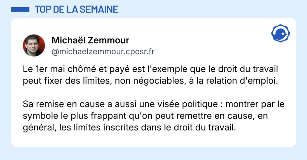 Post de ‪@michaelzemmour.cpesr.fr‬ : "Le 1er mai ch&ocirc;m&eacute; et pay&eacute; est l'exemple que le droit du travail peut fixer des limites, non n&eacute;gociables, &agrave; la relation d'emploi. Sa remise en cause a aussi une vis&eacute;e politique : montrer par le symbole le plus frappant qu'on peut remettre en cause, en g&eacute;n&eacute;ral, les limites inscrites dans le droit du travail."
