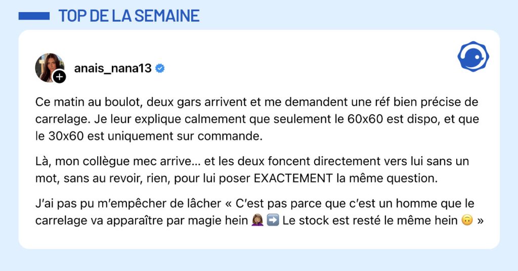 Post de @anais_nana13 : "Ce matin au boulot, deux gars arrivent et me demandent une r&eacute;f bien pr&eacute;cise de carrelage. Je leur explique calmement que seulement le 60x60 est dispo, et que le 30x60 est uniquement sur commande. L&agrave;, mon coll&egrave;gue mec arrive&hellip; et les deux foncent directement vers lui sans un mot, sans au revoir, rien, pour lui poser EXACTEMENT la m&ecirc;me question. J&rsquo;ai pas pu m&rsquo;emp&ecirc;cher de l&acirc;cher &laquo; C&rsquo;est pas parce que c&rsquo;est un homme que le carrelage va appara&icirc;tre par magie hein 🤦🏽&zwj;♀️ ➡️ Le stock est rest&eacute; le m&ecirc;me hein 🙃 &raquo;"