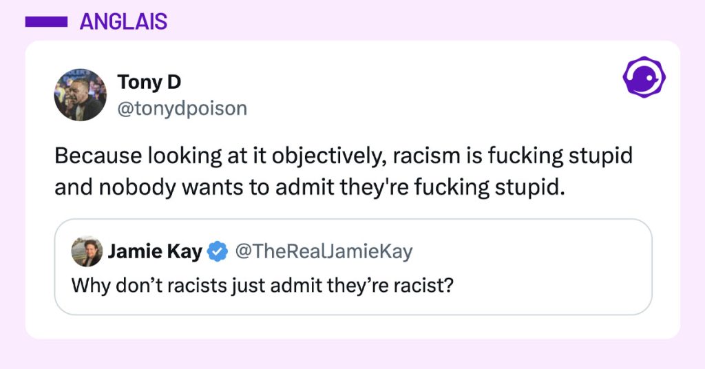 @TheRealJamieKay demande "Why don&rsquo;t racists just admit they&rsquo;re racist?" et @tonydpoison r&eacute;pond "Because looking at it objectively, racism is fucking stupid and nobody wants to admit they're fucking stupid."