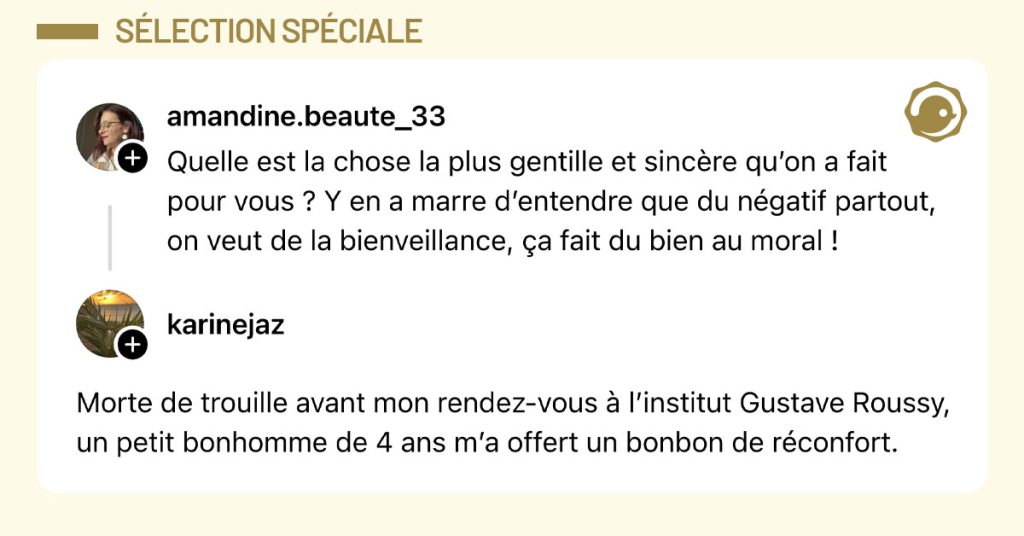 @amandine.beaute_33 demande "Quelle est la chose la plus gentille et sincère qu’on a fait pour vous ? Y en a marre d’entendre que du négatif partout, on veut de la bienveillance, ça fait du bien au moral !" et @karinejaz répond "Morte de trouille avant mon rendez-vous à l’institut Gustave Roussy, un petit bonhomme de 4 ans m’a offert un bonbon de réconfort."