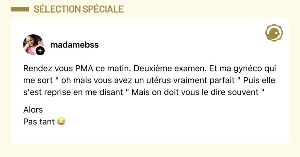 Post de @madamebss : "Rendez vous PMA ce matin. Deuxième examen. Et ma gynéco qui me sort " oh mais vous avez un utérus vraiment parfait " Puis elle s'est reprise en me disant " Mais on doit vous le dire souvent " Alors Pas tant 😂"