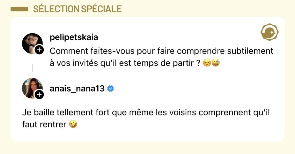 @pelipetskaia demande "Comment faites-vous pour faire comprendre subtilement &agrave; vos invit&eacute;s qu&rsquo;il est temps de partir ? ☺️😅" et @anais_nana13 r&eacute;pond "Je baille tellement fort que m&ecirc;me les voisins comprennent qu&rsquo;il faut rentrer 🤣"