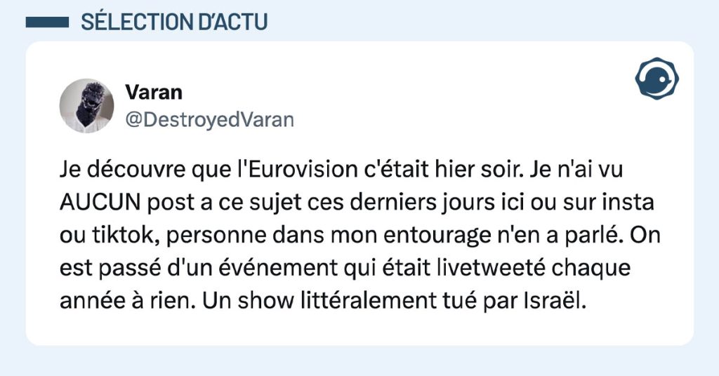 tweet de @DestroyedVaran : "Je découvre que l'Eurovision c'était hier soir. Je n'ai vu AUCUN post a ce sujet ces derniers jours ici ou sur insta ou tiktok, personne dans mon entourage n'en a parlé. On est passé d'un événement qui était livetweeté chaque année à rien. Un show littéralement tué par Israël."