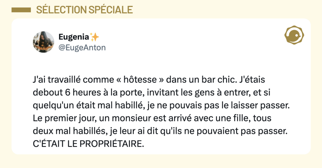 @EugeAnton J'ai travaillé comme « hôtesse » dans un bar chic. J'étais debout 6 heures à la porte, invitant les gens à entrer, et si quelqu'un était mal habillé, je ne pouvais pas le laisser passer. Le premier jour, un monsieur est arrivé avec une fille, tous deux mal habillés, je leur ai dit qu'ils ne pouvaient pas passer. C'ÉTAIT LE PROPRIÉTAIRE.