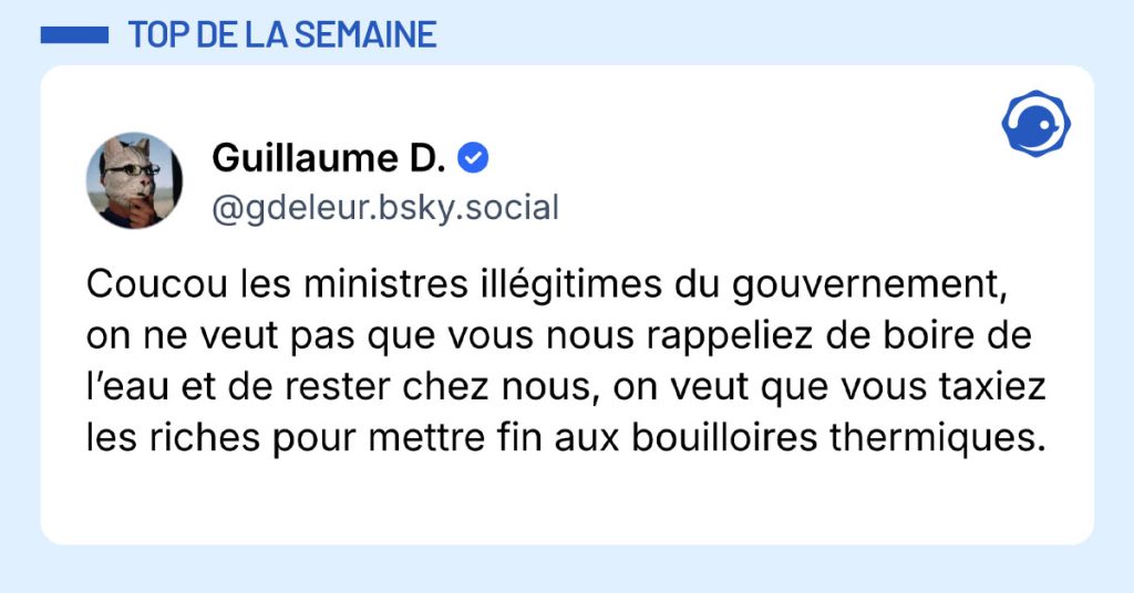 Post de @gdeleur.bsky.social : "Coucou les ministres ill&eacute;gitimes du gouvernement, on ne veut pas que vous nous rappeliez de boire de l&rsquo;eau et de rester chez nous, on veut que vous taxiez les riches pour mettre fin aux bouilloires thermiques."