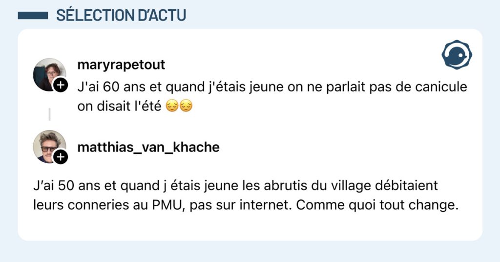 @maryrapetout dit "J'ai 60 ans et quand j'&eacute;tais jeune on ne parlait pas de canicule on disait l'&eacute;t&eacute; 😔😔" et @matthias_van_khache r&eacute;pond "J&rsquo;ai 50 ans et quand j &eacute;tais jeune les abrutis du village d&eacute;bitaient leurs conneries au PMU, pas sur internet. Comme quoi tout change."