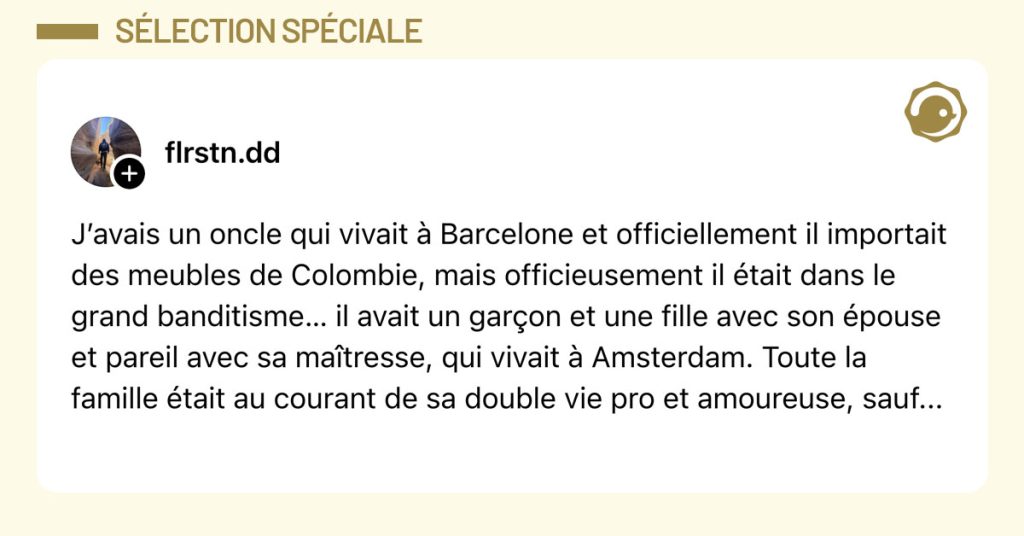 Post de @flrstn.dd : "J&rsquo;avais un oncle qui vivait &agrave; Barcelone et officiellement il importait des meubles de Colombie, mais officieusement il &eacute;tait dans le grand banditisme&hellip; il avait un gar&ccedil;on et une fille avec son &eacute;pouse et pareil avec sa ma&icirc;tresse, qui vivait &agrave; Amsterdam. Toute la famille &eacute;tait au courant de sa double vie pro et amoureuse, sauf..."