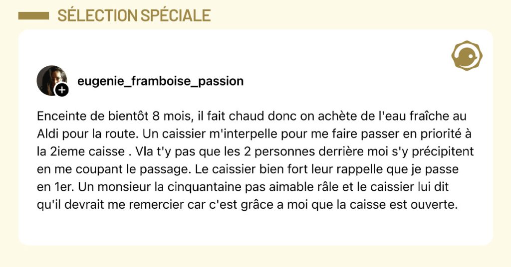 Post de @eugenie_framboise_passion : "Enceinte de bient&ocirc;t 8 mois, il fait chaud donc on ach&egrave;te de l'eau fra&icirc;che au Aldi pour la route. Un caissier m'interpelle pour me faire passer en priorit&eacute; &agrave; la 2ieme caisse . Vla t'y pas que les 2 personnes derri&egrave;re moi s'y pr&eacute;cipitent en me coupant le passage. Le caissier bien fort leur rappelle que je passe en 1er. Un monsieur la cinquantaine pas aimable r&acirc;le et le caissier lui dit qu'il devrait me remercier car c'est gr&acirc;ce a moi que la caisse est ouverte."