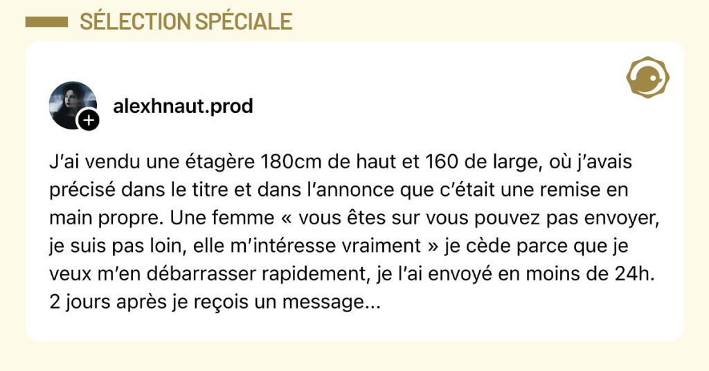 Post de @alexhnaut.prod : "J’ai vendu une étagère 180cm de haut et 160 de large, où j’avais précisé dans le titre et dans l’annonce que c’était une remise en main propre. Une femme « vous êtes sur vous pouvez pas envoyer, je suis pas loin, elle m’intéresse vraiment » je cède parce que je veux m’en débarrasser rapidement, je l’ai envoyé en moins de 24h. 2 jours après je reçois un message..."