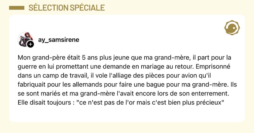 Post de @ay_samsirene : "Mon grand-père était 5 ans plus jeune que ma grand-mère, il part pour la guerre en lui promettant une demande en mariage au retour. Emprisonné dans un camp de travail, il vole l'alliage des pièces pour avion qu'il fabriquait pour les allemands pour faire une bague pour ma grand-mère. Ils se sont mariés et ma grand-mère l'avait encore lors de son enterrement. Elle disait toujours : "ce n'est pas de l'or mais c'est bien plus précieux""