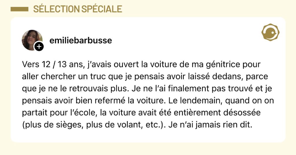 Post de @emiliebarbusse : "Vers 12 / 13 ans, j’avais ouvert la voiture de ma génitrice pour aller chercher un truc que je pensais avoir laissé dedans, parce que je ne le retrouvais plus. Je ne l’ai finalement pas trouvé et je pensais avoir bien refermé la voiture. Le lendemain, quand on on partait pour l’école, la voiture avait été entièrement désossée (plus de sièges, plus de volant, etc.). Je n’ai jamais rien dit."